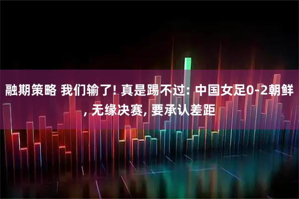 融期策略 我们输了! 真是踢不过: 中国女足0-2朝鲜, 无缘决赛, 要承认差距