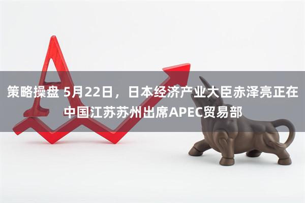 策略操盘 5月22日，日本经济产业大臣赤泽亮正在中国江苏苏州出席APEC贸易部