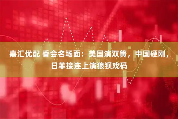 嘉汇优配 香会名场面：美国演双簧，中国硬刚，日菲接连上演狼狈戏码