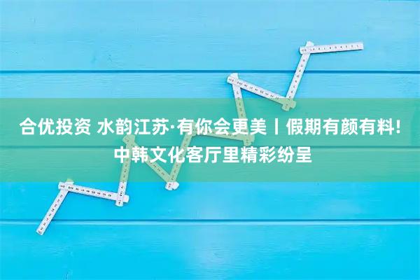 合优投资 水韵江苏·有你会更美丨假期有颜有料! 中韩文化客厅里精彩纷呈