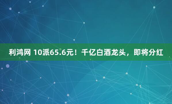 利鸿网 10派65.6元！千亿白酒龙头，即将分红