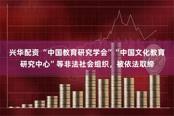 兴华配资 “中国教育研究学会”“中国文化教育研究中心”等非法社会组织，被依法取缔