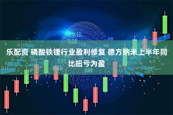 乐配资 磷酸铁锂行业盈利修复 德方纳米上半年同比扭亏为盈